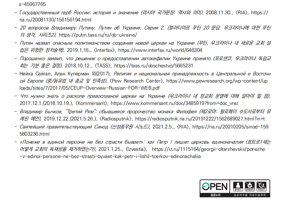 s-45967765 - Государственный герб России: история и значение (러시아 국가문장: 역사와 의미), 2008.11.30., [RIA], https://
ria.ru/20081130/156156194.html - 20 вопросов Владимиру Путину. Путин об Украине. Серия 2. (블라디미르 푸틴 20 문답. 우크라이나에 대한 푸틴
의 생각, 시리즈2), https://putin.tass.ru/ru/ob-ukraine/ - Путин назвал опасным политиканством создание новой церкви на Украине (푸틴, 우크라이나 내 새로운 교회 설
립은 위험한 정치술책), 2019.1.16., [Interfax], https://www.interfax.ru/world/646304 - Порошенко заявил, что решение о предоставлении автокефалии Украине принято (포로센코, 우크라이나 독립교
회는 기분 좋은 결정), 2018.10.12., [TASS], https://tass.ru/obschestvo/5665231 - Нейха Сайгал, Алан Куперман 외(2017), Религия и национальная принадлежность в Центральной и Восточн
ой Европе (중/동유럽 내 종교 및 민족성), <Pew Research Center>, https://www.pewresearch.org/wp-content/up
loads/sites/7/2017/05/CEUP-Overview-Russian-FOR-WEB.pdf - Что нужно знать о расколе православной церкви на Украине (우크라이나 내 정교회 분열에 대해 알아야 할 점),
2017.12.1.(2018.10.19.), [Kommersant], https://www.kommersant.ru/doc/3485919?from=doc_vrez - Владимир Бычков, 